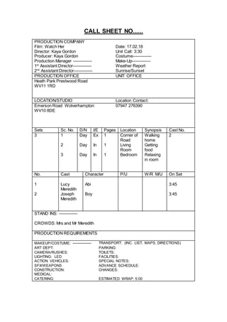 CALL SHEET NO......
PRODUCTION COMPANY
Film: Watch Her Date: 17.02.18
Director: Kaya Gordon Unit Call: 3:30
Producer: Kaya Gordon Costume-------------
Production Manager ------------- Make-Up-------------
1st
Assistant Director------------- Weather Report
2nd
Assistant Director------------- Sunrise/Sunset
PRODUCTION OFFICE UNIT OFFICE
Heath Park Prestwood Road
WV11 1RD
LOCATION/STUDIO Location Contact:
Emerson Road Wolverhampton
WV10 8DE
07947 276390
Sets Sc. No. D/N I/E Pages Location Synopsis Cast No.
3 1 Day Ex 1 Corner of
Road
Walking
home
2
2 Day In 1 Living
Room
Getting
food
3 Day In 1 Bedroom Relaxing
in room
No. Cast Character P/U W/R M/U On Set
1 Lucy
Meredith
Abi 3:45
2 Joseph
Meredith
Boy 3:45
STAND INS: -------------
CROWDS: Mrs and Mr Meredith
PRODUCTION REQUIREMENTS
MAKEUP/COSTUME: ------------- TRANSPORT: (INC. LIST, MAPS, DIRECTIONS)
ART DEPT: PARKING:
CAMERA/RUSHES: TOILETS:
LIGHTING: LED FACILITIES:
ACTION VEHICLES: SPECIAL NOTES:
SFX/WEAPONS ADVANCE SCHEDULE:
CONSTRUCTION: CHANGES:
MEDICAL:
CATERING: ESTIMATED WRAP: 5:00
 