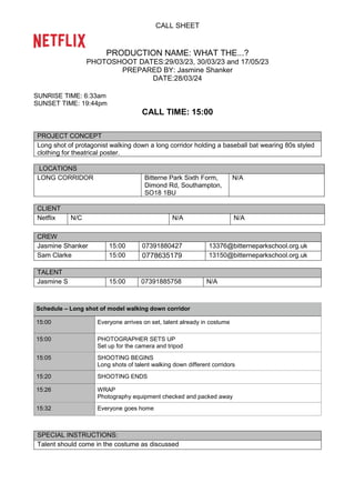 CALL SHEET
PRODUCTION NAME: WHAT THE...?
PHOTOSHOOT DATES:29/03/23, 30/03/23 and 17/05/23
PREPARED BY: Jasmine Shanker
DATE:28/03/24
SUNRISE TIME: 6:33am
SUNSET TIME: 19:44pm
CALL TIME: 15:00
PROJECT CONCEPT
Long shot of protagonist walking down a long corridor holding a baseball bat wearing 80s styled
clothing for theatrical poster.
LOCATIONS
LONG CORRIDOR Bitterne Park Sixth Form,
Dimond Rd, Southampton,
SO18 1BU
N/A
CLIENT
Netflix N/C N/A N/A
CREW
Jasmine Shanker 15:00 07391880427 13376@bitterneparkschool.org.uk
Sam Clarke 15:00 0778635179 13150@bitterneparkschool.org.uk
TALENT
Jasmine S 15:00 07391885758 N/A
Schedule – Long shot of model walking down corridor
15:00 Everyone arrives on set, talent already in costume
15:00 PHOTOGRAPHER SETS UP
Set up for the camera and tripod
15:05 SHOOTING BEGINS
Long shots of talent walking down different corridors
15:20 SHOOTING ENDS
15:26 WRAP
Photography equipment checked and packed away
15:32 Everyone goes home
SPECIAL INSTRUCTIONS:
Talent should come in the costume as discussed
 