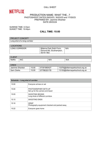 CALL SHEET
PRODUCTION NAME: WHAT THE...?
PHOTOSHOOT DATES:29/03/23, 30/03/23 and 17/05/23
PREPARED BY: Jasmine Shanker
DATE:28/03/24
SUNRISE TIME: 6:33am
SUNSET TIME: 19:44pm
CALL TIME: 15:00
PROJECT CONCEPT
Long shot of a long corridor
LOCATIONS
LONG CORRIDOR Bitterne Park Sixth Form,
Dimond Rd, Southampton,
SO18 1BU
N/A
CLIENT
Netflix N/C N/A N/A
CREW
Jasmine Shanker 15:00 07391880427 13376@bitterneparkschool.org.uk
Sam Clarke 15:00 0778635179 13150@bitterneparkschool.org.uk
Schedule – Long shot of corridor
15:00 Everyone arrives on set
15:00 PHOTOGRAPHER SETS UP
Set up for the camera and tripod
15:05 SHOOTING BEGINS
Long shots of different corridors
15:15 SHOOTING ENDS
15:16 WRAP
Photography equipment checked and packed away
15:22 Everyone goes home
 