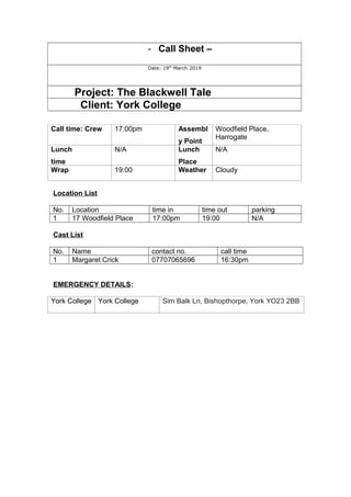 - Call Sheet –
Date: 19th
March 2019
Project: The Blackwell Tale
Client: York College
Call time: Crew 17:00pm Assembl
y Point
Woodfield Place,
Harrogate
Lunch
time
N/A Lunch
Place
N/A
Wrap 19:00 Weather Cloudy
Location List
No. Location time in time out parking
1 17 Woodfield Place 17:00pm 19:00 N/A
Cast List
No. Name contact no. call time
1 Margaret Crick 07707065696 16:30pm
EMERGENCY DETAILS:
York College York College Sim Balk Ln, Bishopthorpe, York YO23 2BB
 