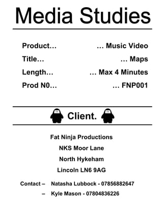 Media Studies Product… Title… Length… Prod N0… …  Music Video …  Maps …  Max 4 Minutes …  FNP001 Client. Fat Ninja Productions NKS Moor Lane North Hykeham Lincoln LN6 9AG Contact –  Natasha Lubbock - 07856882647  –  Kyle Mason - 07804836226 