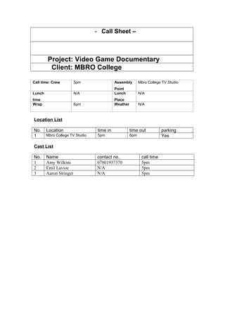 - Call Sheet –
Project: Video Game Documentary
Client: MBRO College
Call time: Crew 5pm Assembly
Point
Mbro College TV Studio
Lunch
time
N/A Lunch
Place
N/A
Wrap 6pm Weather N/A
Location List
No. Location time in time out parking
1 Mbro College TV Studio 5pm 6pm Yes
Cast List
No. Name contact no. call time
1 Amy Wilkins 07801937370 5pm
2 Emil Lavioe N/A 5pm
3 Aaron Stringer N/A 5pm
 