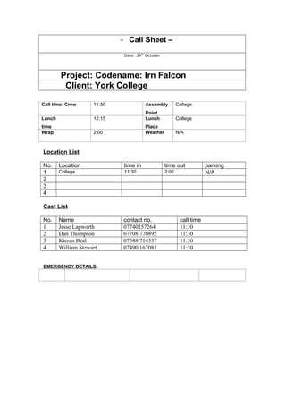 - Call Sheet –
Date: 24th
October
Project: Codename: Irn Falcon
Client: York College
Call time: Crew 11:30 Assembly
Point
College
Lunch
time
12:15 Lunch
Place
College
Wrap 2:00 Weather N/A
Location List
No. Location time in time out parking
1 College 11:30 2:00 N/A
2
3
4
Cast List
No. Name contact no. call time
1 Jesse Lapworth 07740257264 11:30
2 Dan Thompson 07708 770895 11:30
3 Kieran Beal 07548 714337 11:30
4 William Stewart 07490 167081 11:30
EMERGENCY DETAILS:
 