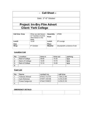 - Call Sheet –
Date: 3rd
-6th
October
Project: Irn-Bru Film Advert
Client: York College
Call time: Crew When we start lesson
on Tuesday/ at some
other lesson in the
week.
Assembly
Point
2F066
Lunch
time
12:20 Lunch
Place
2F Lounge
Wrap 6th
October Weather Cloudy/with a chance of rain
Location List
No. Location time in time out parking
1 Back of College 09:00 10:30 N/A
2 Back of College 12:20 13:10 N/A
3 Back of College 13:10 14:40 N/A
4
Cast List
No. Name contact no. call time
1 Tahmid Ahmed 07432 712755 7:00-21:00
2 Jack Hickman 07497 105108 6:30-22:00
3 Fintan Sedgwick 07462 930832 6:20-22:30
4
EMERGENCY DETAILS:
 