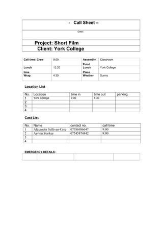 - Call Sheet –
Date:
Project: Short Film
Client: York College
Call time: Crew 9:00 Assembly
Point
Classroom
Lunch
time
12:20 Lunch
Place
York College
Wrap 4:30 Weather Sunny
Location List
No. Location time in time out parking
1 York College 9:00 4:30
2
3
4
Cast List
No. Name contact no. call time
1 Alexander Sullivan-Cree 07786986647 9:00
2 Ayrton Starkey 07545874442 9:00
3
4
EMERGENCY DETAILS:
 