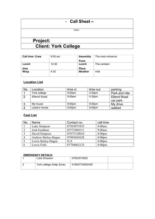 - Call Sheet –
Date:
Project:
Client: York College
Call time: Crew 9:00 am Assembly
Point
The main entrance
Lunch
time
12:30 Lunch
Place
The canteen
Wrap 4:30 Weather mild
Location List
No. Location time in time out parking
1 York collage 9:00am 4:30pm Park and ride
2 Elland Road 9:00am 4:30pm Elland Road
car park
3 My house 8:00pm 9:00pm My drive
4 Lewis’s house 8:00pm 9:00pm walked
Cast List
No. Name Contact no. call time
1 Luke Simpson 07503073935 9:00am
2 Josh Eastham 07572404111 9:00am
3 David Simpson 07875120010 8:00pm
4 Andrew Bailey-Hague 07985683628 8:00pm
5 Lewis Bailey-Hague N/A 8:00pm
6 Lewis Firth 07794062125 8:00pm
EMERGENCY DETAILS:
1 Luke Simpson 07503073935
2 York college (Help Zone) 01904770405/455
 