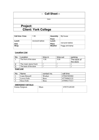 - Call Sheet –
Date:
Project:
Client: York College
Call time: Crew 1:30 Assembly
Point
My house
Lunch
time
n/a lunch before Lunch
Place
n/a lunch before
Wrap Weather Foggy and damp
Location List
No. Location time in time out parking
1 The front of the store 1:30 3:30 The back of
the store
2 The main store front / / /
3 The back of the store / / /
Cast List
No. Name contact no. call time
1 Liam Henzell Worker 07842305084
2 Lewis Firth Boss 07794062125
3 Ross Firth Boss 07999177317
EMERGENCY DETAILS:
Emma Simpson Mum 07875149189
 