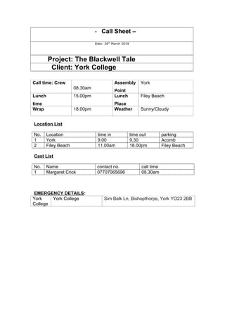 - Call Sheet –
Date: 26th
March 2019
Project: The Blackwell Tale
Client: York College
Call time: Crew
08.30am
Assembly
Point
York
Lunch
time
15.00pm Lunch
Place
Filey Beach
Wrap 18.00pm Weather Sunny/Cloudy
Location List
No. Location time in time out parking
1 York 9.00 9.30 Acomb
2 Filey Beach 11.00am 18.00pm Filey Beach
Cast List
No. Name contact no. call time
1 Margaret Crick 07707065696 08.30am
EMERGENCY DETAILS:
York
College
York College Sim Balk Ln, Bishopthorpe, York YO23 2BB
 