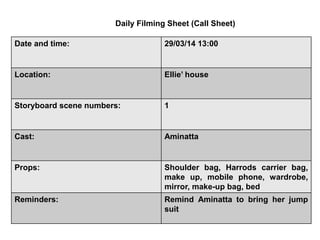 Date and time: 29/03/14 13:00
Location: Ellie’ house
Storyboard scene numbers: 1
Cast: Aminatta
Props: Shoulder bag, Harrods carrier bag,
make up, mobile phone, wardrobe,
mirror, make-up bag, bed
Reminders: Remind Aminatta to bring her jump
suit
Daily Filming Sheet (Call Sheet)
 
