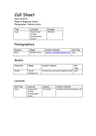Call Sheet
Date: 06.11.15
Name of Magazine: Matte
Photographer: Natalie Cairns
Time Location Purpose
1pm Sunderland
College
Photography
Studio
Website
Photographers
Position Name Contact Details Call Time
Main Natalie Cairns Natalie_cairns@hotmail.co.uk 1pm
Models
Character Name Contact Details Call
Time
Model Sarah
Rodgerson
Facebook.com/sarah.rodgerson.568 1pm
Location
Call Time Location Contact Contact Details
1pm Sunderland
College
Photography
Studio
Art Studio info@sunderlandcollege.ac.uk