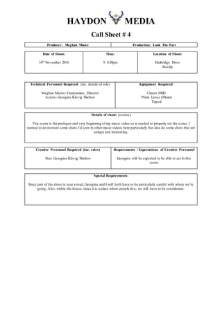 HAYDON MEDIA
Call Sheet # 4
Producer: Meghan Moore Production: Look The Part
Date of Shoot:
16th November 2016
Time:
3- 4:30pm
Location of Shoot:
Elmbridge Drive
Ruislip
Technical Personnel Required: (inc. details of role)
Meghan Moore- Cameraman, Director
Actors- Georgina Klovig Skelton
Equipment Required:
Canon 100D
Prime Lense (50mm)
Tripod
Details of shoot: (scenes)
This scene is the prologue and very beginning of my music video so is needed to properly set the scene. I
wanted to do recreate some shots I’d seen in other music videos here particularly but also do some shots that are
unique and interesting.
Creative Personnel Required (inc. roles)
Star: Georgina Klovig Skelton
Requirements / Expectations of Creative Personnel
Georgina will be expected to be able to act in this
scene.
Special Requirements:
Since part of the shoot is near a road, Georgina and I will both have to be particularly careful with where we’re
going. Also, within the house, since it is a place where people live, we will have to be considerate.