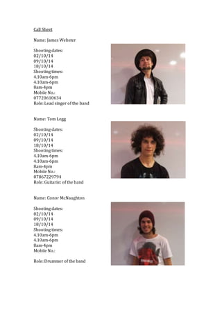 Call Sheet 
Name: James Webster 
Shooting dates: 
02/10/14 
09/10/14 
18/10/14 
Shooting times: 
4.10am-6pm 
4.10am-6pm 
8...