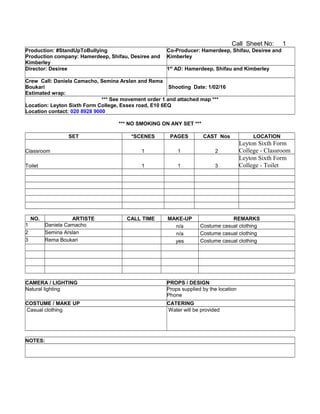 Call Sheet No: 1
Production: #StandUpToBullying
Production company: Hamerdeep, Shifau, Desiree and
Kimberley
Co-Producer: Hamerdeep, Shifau, Desiree and
Kimberley
Director: Desiree 1st
AD: Hamerdeep, Shifau and Kimberley
Crew Call: Daniela Camacho, Semina Arslan and Rema
Boukari
Estimated wrap:
Shooting Date: 1/02/16
*** See movement order 1 and attached map ***
Location: Leyton Sixth Form College, Essex road, E10 6EQ
Location contact: 020 8928 9000
*** NO SMOKING ON ANY SET ***
SET *SCENES PAGES CAST Nos LOCATION
Classroom 1 1 2
Leyton Sixth Form
College - Classroom
Toilet 1 1 3
Leyton Sixth Form
College - Toilet
NO. ARTISTE CALL TIME MAKE-UP REMARKS
1 Daniela Camacho n/a Costume casual clothing
2 Semina Arslan n/a Costume casual clothing
3 Rema Boukari yes Costume casual clothing
CAMERA / LIGHTING PROPS / DESIGN
Natural lighting Props supplied by the location
Phone
COSTUME / MAKE UP CATERING
Casual clothing Water will be provided
NOTES:
 