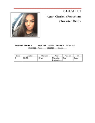 CALL SHEET
Actor: Charlotte Rowbottom
Character: Driver
SHOOTING DAY NO._1_______ CALL TIME__10:00 PM__DAY/DATE__23rd
Nov 2017______
PRODUCER__Fabio_____ DIRECTOR____Chiarizia____
Scene Location Character Actor Make Up Set
6 A1 (M) Driver Charlotte
Rowbottom
N/a Road
 