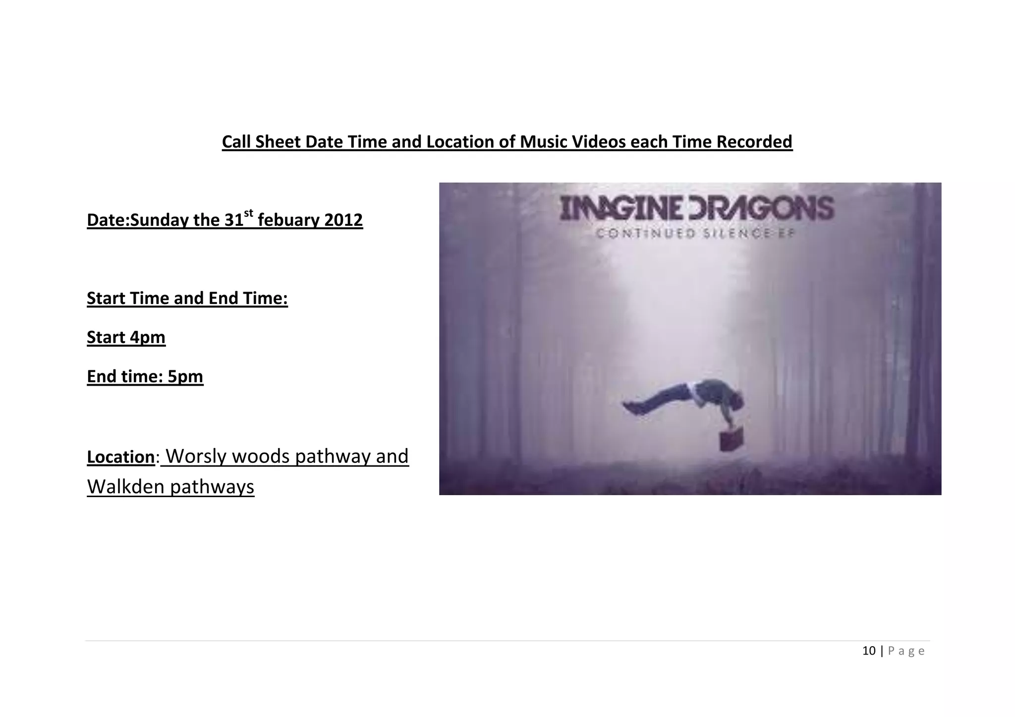 Call Sheet Date Time and Location of Music Videos each Time Recorded



Date:Sunday the 31st febuary 2012



Start Time and End Time:

Start 4pm

End time: 5pm



Location: Worsly woods pathway and
Walkden pathways




                                                                                       10 | P a g e
 