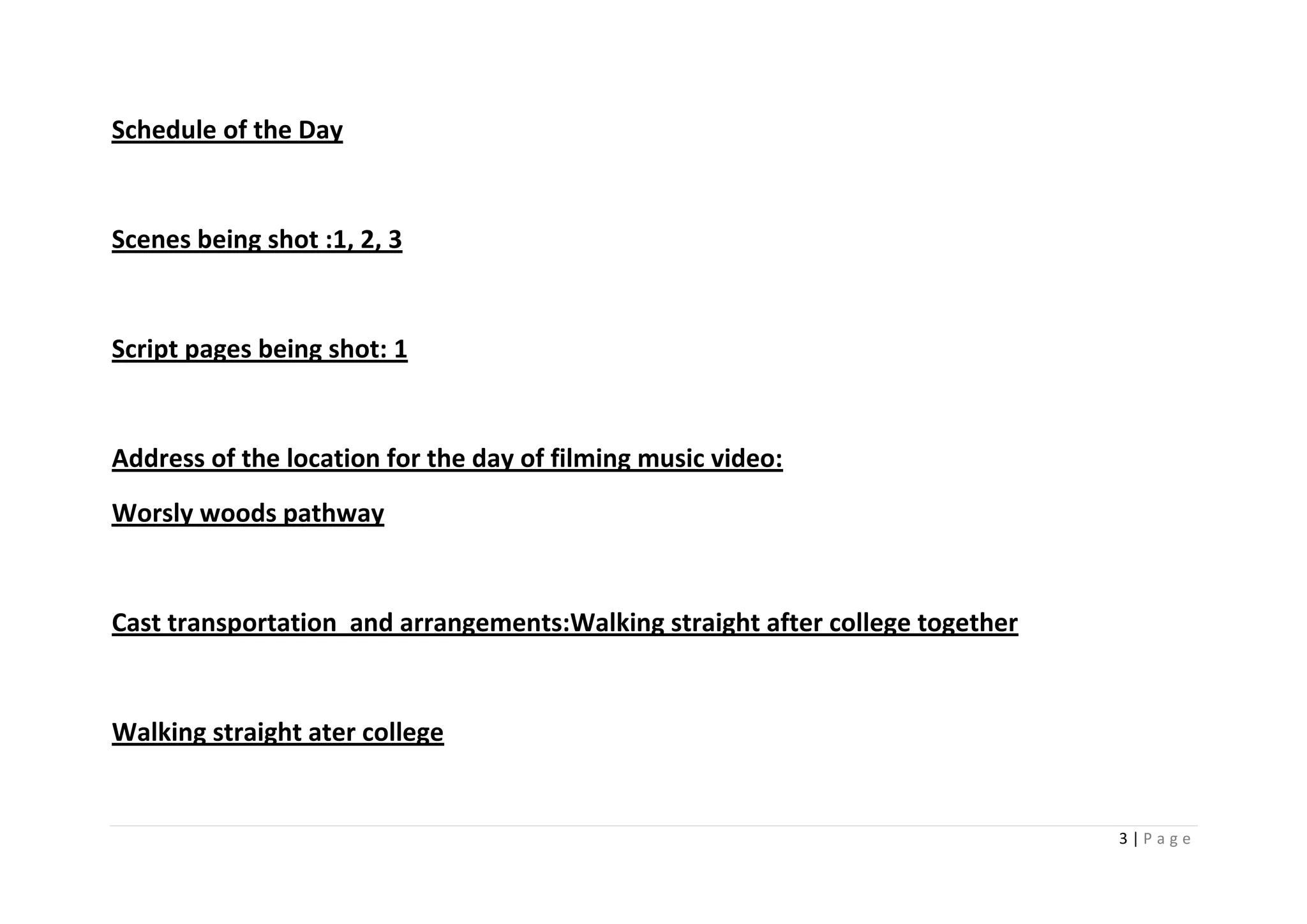 Schedule of the Day


Scenes being shot :1, 2, 3


Script pages being shot: 1


Address of the location for the day of filming music video:
Worsly woods pathway


Cast transportation and arrangements:Walking straight after college together


Walking straight ater college


                                                                               3|Page
 