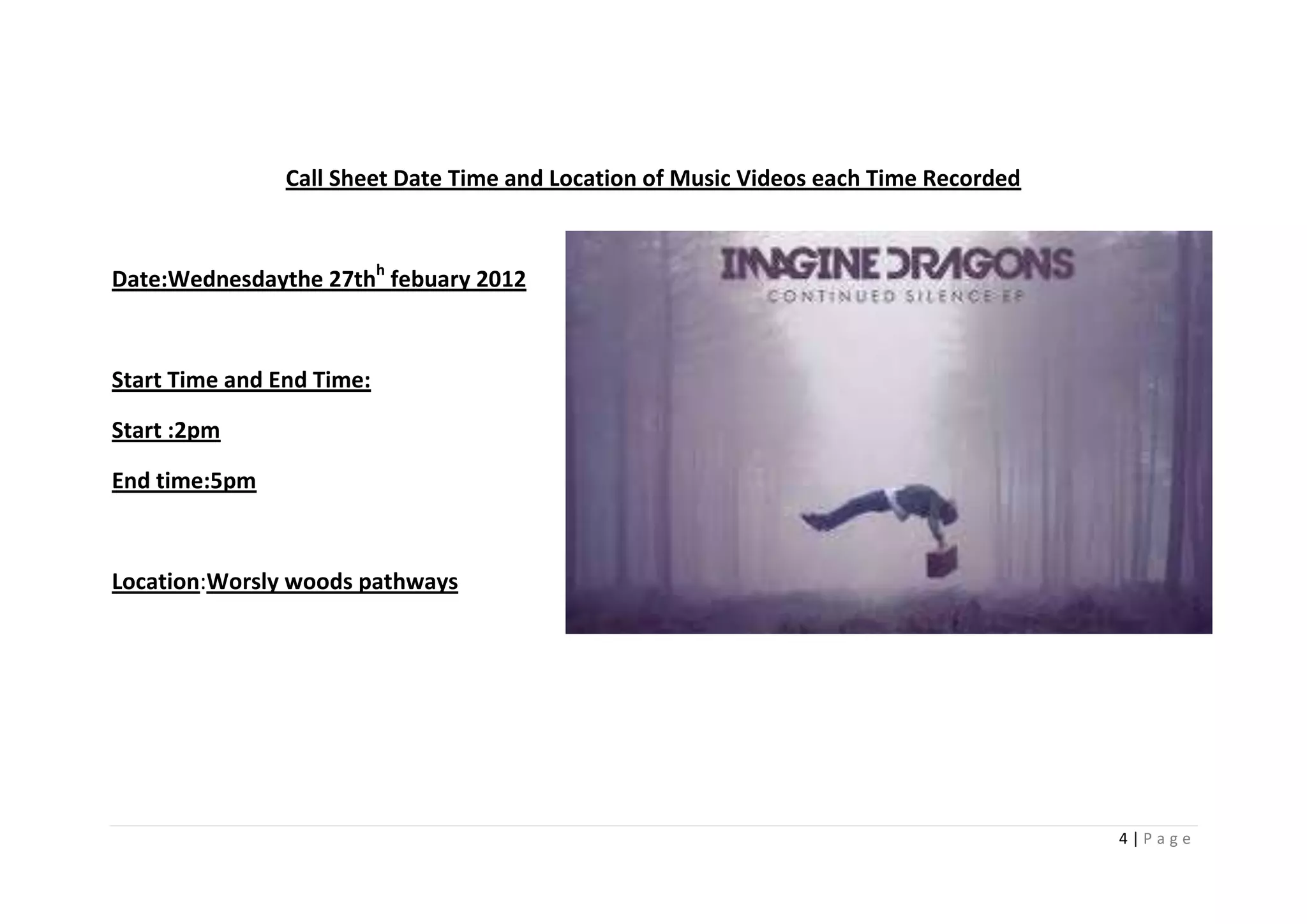 Call Sheet Date Time and Location of Music Videos each Time Recorded



Date:Wednesdaythe 27thh febuary 2012



Start Time and End Time:

Start :2pm

End time:5pm



Location:Worsly woods pathways




                                                                                       4|Page
 