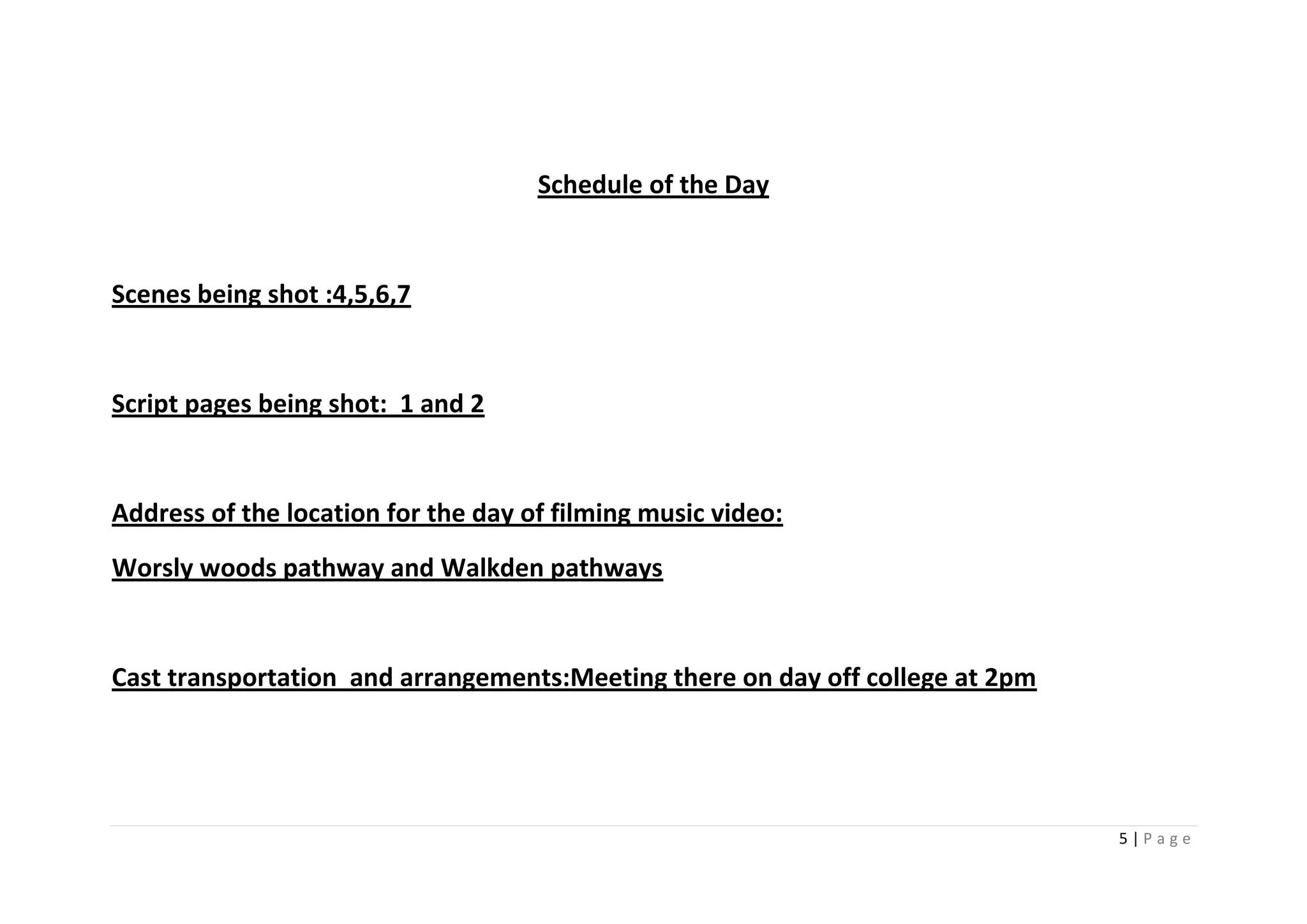Schedule of the Day


Scenes being shot :4,5,6,7


Script pages being shot: 1 and 2


Address of the location for the day of filming music video:
Worsly woods pathway and Walkden pathways


Cast transportation and arrangements:Meeting there on day off college at 2pm




                                                                               5|Page
 