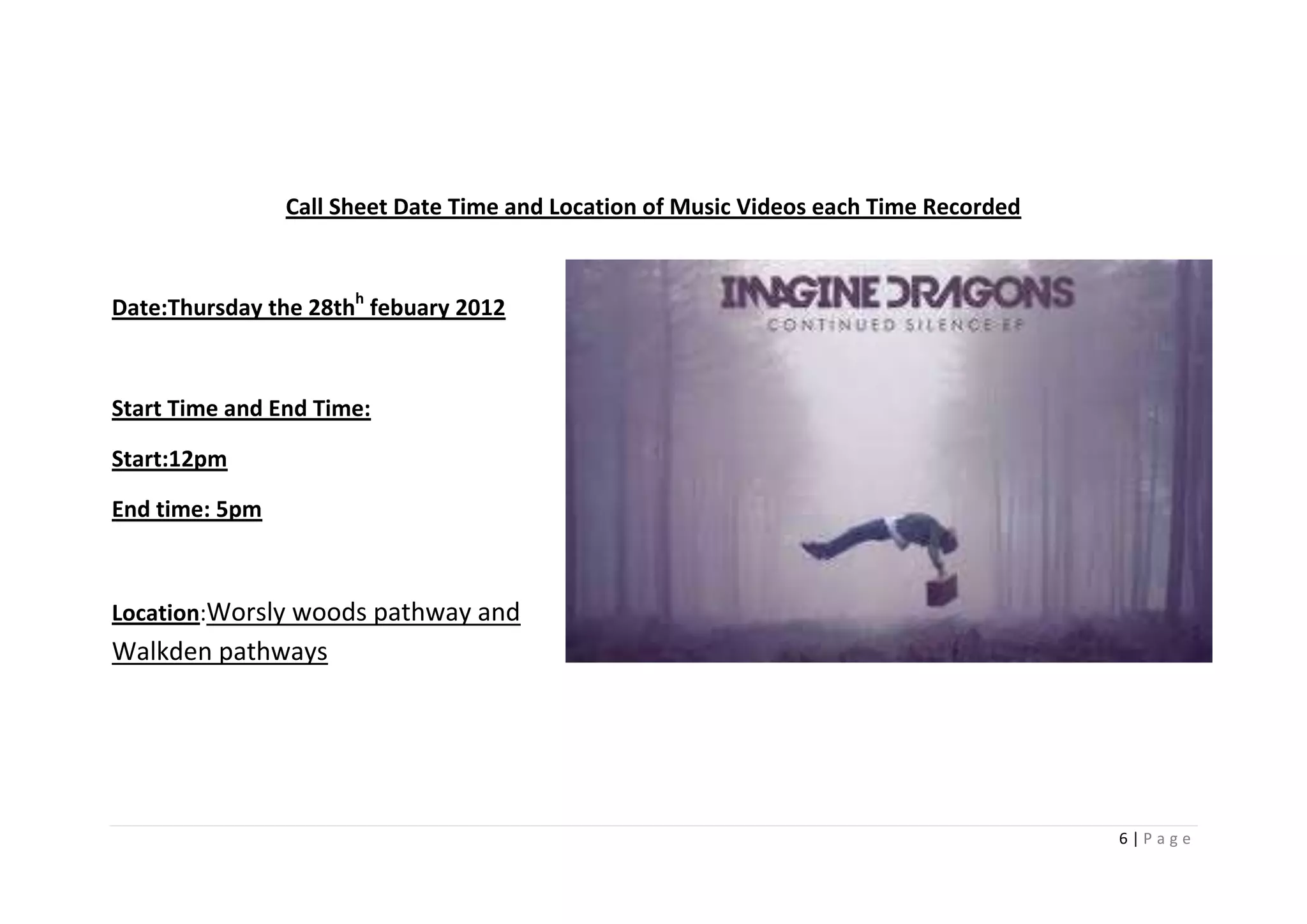 Call Sheet Date Time and Location of Music Videos each Time Recorded



Date:Thursday the 28thh febuary 2012



Start Time and End Time:

Start:12pm

End time: 5pm



Location:Worsly woods pathway and
Walkden pathways




                                                                                       6|Page
 