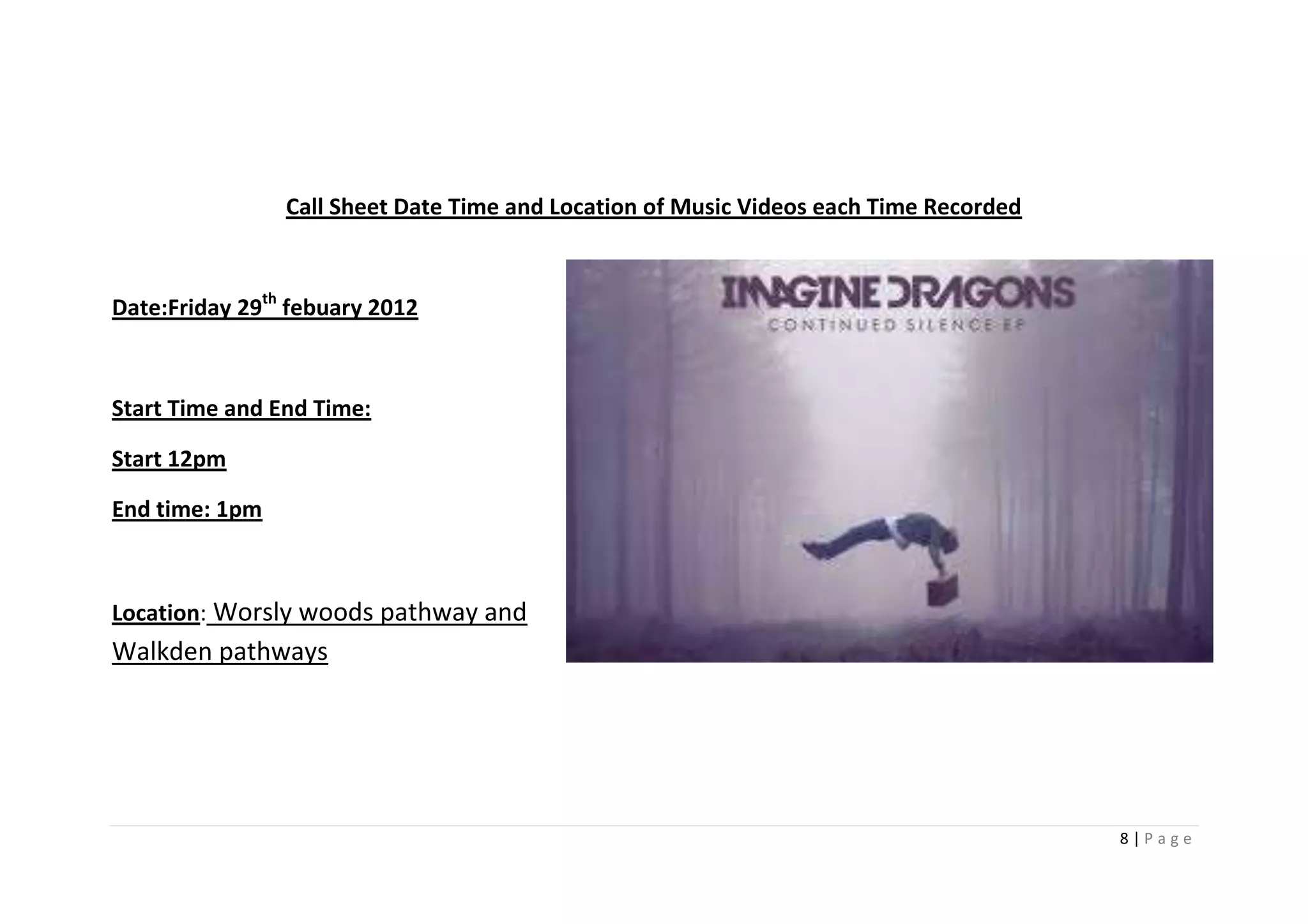 Call Sheet Date Time and Location of Music Videos each Time Recorded



Date:Friday 29th febuary 2012



Start Time and End Time:

Start 12pm

End time: 1pm



Location: Worsly woods pathway and
Walkden pathways




                                                                                       8|Page
 