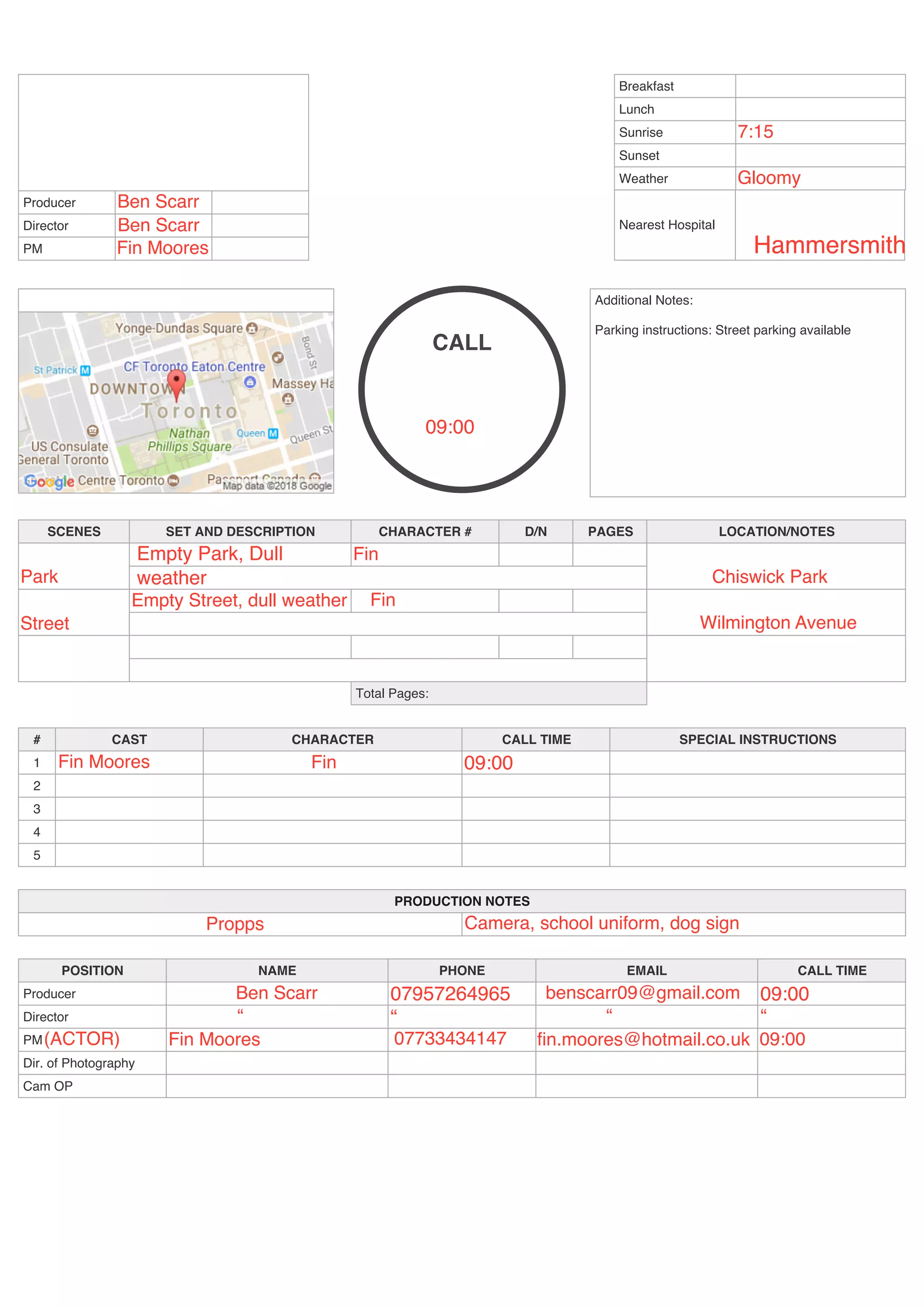 Producer
Director
PM
Breakfast
Lunch
Sunrise
Sunset
Weather
Nearest Hospital
CALL
Additional Notes:
Parking instructions: Street parking available
SCENES SET AND DESCRIPTION CHARACTER # D/N PAGES LOCATION/NOTES
Total Pages:
# CAST CHARACTER CALL TIME SPECIAL INSTRUCTIONS
1
2
3
4
5
PRODUCTION NOTES
POSITION NAME PHONE EMAIL CALL TIME
Producer
Director
PM
Dir. of Photography
Cam OP
Ben Scarr
Ben Scarr
Hammersmith
7:15
Gloomy
Park
Empty Park, Dull
weather
Fin
Chiswick Park
Street Wilmington Avenue
Empty Street, dull weather
Fin Moores Fin 09:00
Ben Scarr
“
07957264965 benscarr09@gmail.com 09:00
“ “ “
(ACTOR) Fin Moores fin.moores@hotmail.co.uk 09:00
Propps Camera, school uniform, dog sign
07733434147
Fin Moores
Fin
09:00