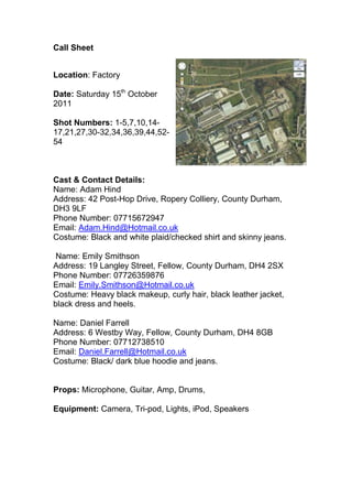 Call Sheet<br />2628900138430<br />Location: Factory<br />Date: Saturday 15th October 2011<br />Shot Numbers: 1-5,7,10,14-17,21,27,30-32,34,36,39,44,52-54<br />Cast & Contact Details: <br />Name: Adam Hind<br />Address: 42 Post-Hop Drive, Ropery Colliery, County Durham, DH3 9LF<br />Phone Number: 07715672947<br />Email: Adam.Hind@Hotmail.co.uk<br />Costume: Black and white plaid/checked shirt and skinny jeans.<br /> Name: Emily Smithson<br />Address: 19 Langley Street, Fellow, County Durham, DH4 2SX<br />Phone Number: 07726359876Email: Emily.Smithson@Hotmail.co.uk<br />Costume: Heavy black makeup, curly hair, black leather jacket, black dress and heels.<br />Name: Daniel Farrell<br />Address: 6 Westby Way, Fellow, County Durham, DH4 8GBPhone Number: 07712738510Email: Daniel.Farrell@Hotmail.co.uk<br />Costume: Black/ dark blue hoodie and jeans.<br />Props: Microphone, Guitar, Amp, Drums, <br />Equipment: Camera, Tri-pod, Lights, iPod, Speakers<br />
