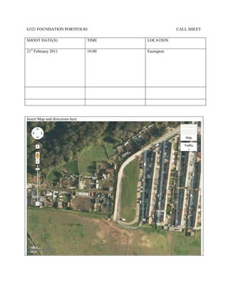 G321 FOUNDATION PORTFOLIO                            CALL SHEET

SHOOT DATE(S)                    TIME    LOCATION

21st February 2011               10:00   Easington




Insert Map and directions here
 