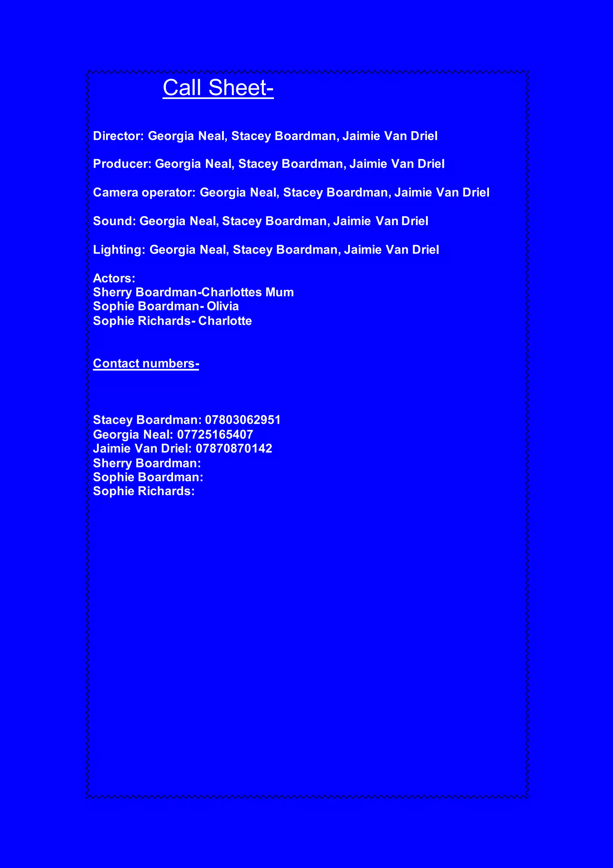 Call Sheet-
Director: Georgia Neal, Stacey Boardman, Jaimie Van Driel
Producer: Georgia Neal, Stacey Boardman, Jaimie Van Driel
Camera operator: Georgia Neal, Stacey Boardman, Jaimie Van Driel
Sound: Georgia Neal, Stacey Boardman, Jaimie Van Driel
Lighting: Georgia Neal, Stacey Boardman, Jaimie Van Driel
Actors:
Sherry Boardman-Charlottes Mum
Sophie Boardman- Olivia
Sophie Richards- Charlotte
Contact numbers-
Stacey Boardman: 07803062951
Georgia Neal: 07725165407
Jaimie Van Driel: 07870870142
Sherry Boardman:
Sophie Boardman:
Sophie Richards: