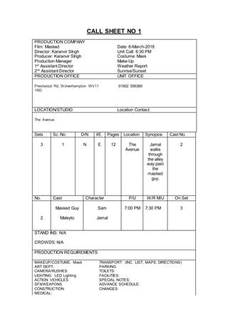 CALL SHEET NO 1
PRODUCTION COMPANY
Film: Masked Date: 6-March-2018
Director: Karanvir SIngh Unit Call: 6:30 PM
Producer: Karanvir SIngh Costume: Mask
Production Manager Make-Up
1st
Assistant Director Weather Report
2nd
Assistant Director Sunrise/Sunset
PRODUCTION OFFICE UNIT OFFICE
Prestwood Rd, Wolverhampton WV11
1RD
01902 556360
LOCATION/STUDIO Location Contact:
The Avenue
Sets Sc. No. D/N I/E Pages Location Synopsis Cast No.
3 1 N E 12 The
Avenue
Jamal
walks
through
the alley
way past
the
masked
guy.
2
No. Cast Character P/U W/R M/U On Set
Masked Guy Sam 7:00 PM 7:30 PM 3
2 Maleyto Jamal
STAND INS: N/A
CROWDS: N/A
PRODUCTION REQUIREMENTS
MAKEUP/COSTUME: Mask TRANSPORT: (INC. LIST, MAPS, DIRECTIONS)
ART DEPT: PARKING:
CAMERA/RUSHES: TOILETS:
LIGHTING: LED Lighting FACILITIES:
ACTION VEHICLES: SPECIAL NOTES:
SFX/WEAPONS ADVANCE SCHEDULE:
CONSTRUCTION: CHANGES:
MEDICAL:
 
