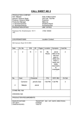 CALL SHEET NO 3
PRODUCTION COMPANY
Film: Masked Date: 6-March-2018
Director: Karanvir SIngh Unit Call: 7:00 PM
Producer: Karanvir SIngh Costume: Mask
Production Manager Make-Up
1st
Assistant Director Weather Report
2nd
Assistant Director Sunrise/Sunset
PRODUCTION OFFICE UNIT OFFICE
Prestwood Rd, Wolverhampton WV11
1RD
01902 556360
LOCATION/STUDIO Location Contact:
549 Cannock Road WV10 0RH
Sets Sc. No. D/N I/E Pages Location Synopsis Cast No.
3 3 N I 6 My
House
Jamal
walks into
the living
room and
realizes
no one is
there and
gets
attacked
by the
masked
guy.
2
No. Cast Character P/U W/R M/U On Set
Sam Masked Guy 7:00 PM 7:30 PM 3
2 Maleyto Jamal
STAND INS: N/A
CROWDS: N/A
PRODUCTION REQUIREMENTS
MAKEUP/COSTUME: TRANSPORT: (INC. LIST, MAPS, DIRECTIONS)
ART DEPT: PARKING:
CAMERA/RUSHES: TOILETS:
LIGHTING: LED Lighting FACILITIES:
 