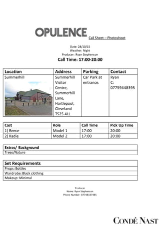 Call Sheet – Photoshoot
Date: 28/10/15
Weather: Night
Producer: Ryan Stephenson
Call Time: 17:00-20:00
Location Address Parking Contact
Summerhill Summerhill
Visitor
Centre,
Summerhill
Lane,
Hartlepool,
Cleveland
TS25 4LL
Car Park at
entrance.
Ryan
C:
07759448395
Cast Role Call Time Pick Up Time
1) Reece Model 1 17:00 20:00
2) Kadie Model 2 17:00 20:00
Extras/ Background
Trees/Nature
Set Requirements
Props: Bottles
Wardrobe: Black clothing
Makeup: Minimal
Producer
Name: Ryan Stephenson
Phone Number: 07748337485
 