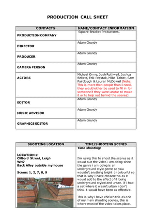 PRODUCTION CALL SHEET
CONTACTS NAME/CONTACT INFORMATION
PRODUCTION COMPANY
Square Bracket Productions.
DIRECTOR
Adam Grundy
PRODUCER
Adam Grundy
CAMERA PERSON
Adam Grundy
ACTORS
Michael Orme, Josh Rothwell, Joshua
Birkett, Erik Prostak, Millie Talbot, Sam
Fairclough & Lauren McDowell (Note:
This is more than people than I need,
they would either be used to fill in for
someone if they were unable to make
it or to help out behind the scenes)
EDITOR
Adam Grundy
MUSIC ADVISOR
Adam Grundy
GRAPHICS EDITOR
Adam Grundy
SHOOTING LOCATION TIME/SHOOTING SCENES
LOCATION 1:
Clifford Street, Leigh
WN7
Back Alley outside my house
Scene: 1, 2, 7, 8, 9
Time shooting:
I’m using this to shoot the scenes as it
would suit the video i am doing since
the genre i am doing is an
underground style genre so you
wouldn’t anything bright or colourful so
that is why I have chosen this as it
would add to the effect of it being
underground styled and urban. If i had
a set where it wasn’t urban i don’t
think it would have been as effective.
This is why i have chosen this as one
of my main shooting scenes, this is
where most of the video takes place.
 