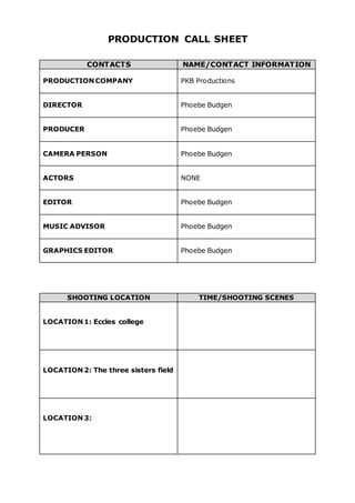 PRODUCTION CALL SHEET
CONTACTS NAME/CONTACT INFORMATION
PRODUCTION COMPANY PKB Productions
DIRECTOR Phoebe Budgen
PRODUCER Phoebe Budgen
CAMERA PERSON Phoebe Budgen
ACTORS NONE
EDITOR Phoebe Budgen
MUSIC ADVISOR Phoebe Budgen
GRAPHICS EDITOR Phoebe Budgen
SHOOTING LOCATION TIME/SHOOTING SCENES
LOCATION 1: Eccles college
LOCATION 2: The three sisters field
LOCATION 3:
 