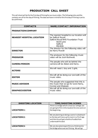 PRODUCTION CALL SHEET
Thiscall sheetwill be forthe firstdayof filmingforourmusicvideo.The followingrolesandthe
contacts are all forthe dayof filming.The date we have in mindforthisfirstdayof filmingisyetto
be confirmed.
CONTACTS NAME/CONTACT INFORMATION
PRODUCTION COMPANY
NEAREST HOSPITAL LOCATION
The nearest hospital to our location will
be Salford Royal:
Salford Royal NHS Foundation Trust
Stott Lane
Salford
M6 8HD
DIRECTOR
The director for the following video will
be Harry Powell
PRODUCER
The producer for the following music
video will be Josh Rothwell.
CAMERA PERSON
The people who will be behind the
camera will be Abdul and Harry.
ACTORS
We will need 1 boy and 3 girls.
EDITOR
We will all be doing our own edit of the
music video.
MUSIC ADVISOR
The people who suggested that this is
the music that we go for were Harry,
Conner and Shakeel.
GRAPHICS EDITOR
We will all be doing our own edit of the
music video.
SHOOTING LOCATION TIME/SHOOTING SCENES
LOCATION 1:
There isa bridge whichisnearour college;we
are goingto film inthislocationforone scene at
the beginning.
LOCATION 2:
We are planningondoinga scene ina bedroom
as the boy will messuphisroomina fitof rage
and thenhe will geta bottle of vodkafrom
underneathhisbed.
LOCATION 3: We are also planningtofilmona fieldnextto
the bridge where we are filming. We will go
 