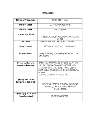 CALL SHEETS

Name of Production

THE CHOSEN ONE

Date of Shoot

22nd NOVEMBER 2013

Time of Shoot

4:30 -9:00pm

Scenes and Shots

Location
Crew Present

1: THE TALK ABOUT ADOPTING WITH OTHER
CHILD
THE FAMILY HOME ( RACHAEL’S HOME)
STEPHANIE, RACHAEL, CHARLOTTE

Actors Present

SAM ( THE DAD), RACHAEL( THE MUM), LILY
(MADELINE)

Costume, Hair and
Make-Up Required

RACHAEL: HAIR WILL BE UP OR DOWN , WE
WILL BE USING AGING TECHNQUIES WITH
MAKE UP, DRESSED MODEST AND OLDER
SAM: DRESS MODEST AND OLDER, GROW A
BEARD
LILY; NO MAKE UP, HAIR DOWN.

Lighting and Sound
Equipment Required
LIGHTING PRESENT IN ROOM (AMBIENT
LIGHTING),THE DIALOGUE BETWEEN
CHARACTERS.
Other Equipment and
Props Required

ADOPTION PAPERS,

 