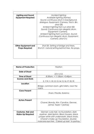 Lighting and Sound
Equipment Required

Incident lighting
Available lighting (flames)
Sound: continuous drum in background,
dialogue. Equipment: Camera, Torch, Bin.
(shot 28)
Ambient lighting from sun (shot 20)
Sound: Continuous non diegetic drum.
Equipment: Camera.
Ambient lighting from sun/moon. Sound:
Continuous non diegetic drum. Equipment:
Camera. (shot 21)

Other Equipment and
Props Required

Shot 20- Setting of bridge and trees.
Shot 21- natural setting behind tree. No props.

Name of Production

Fixation

Date of Shoot
Time of Shoot
Scenes and Shots

27/11/13
8.50am, + 11.30am +3.40pm
2, 7,9,11,10,12,13,14,15,16,17,18,19,

Location
Bridge, common room, girls toilets, near the
toilets
Crew Present
Shani, Priscilla, Karisma

Actors Present
Chanel, Brandy, Kim, Candice, Genner,
Jamal, Taylor + (extras)

Costume, Hair and
Make-Up Required

Genner: curly hair, no foundation, dark
eyeliner, dark lipstick. Black trousers, black
jumper white shirt underneath, black shoes.
Chanel’s make up: Foundation, blusher,
mascara eye liner. ‘Caked up look’ to portray

 