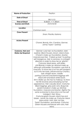Name of Production

Fixation

Date of Shoot
Time of Shoot
Scenes and Shots

28/11/13
8.50am, + 11.30am
3+4+5+6+8

Location
Common room
Crew Present
Shani, Priscilla, Karisma

Actors Present
Chanel, Brandy, Kim, Candice, Genner,
Jamal, Taylor + (extras)

Costume, Hair and
Make-Up Required

Genner: curly hair, no foundation, dark
eyeliner. Black trousers, brown ,black shoes.
Chanel’s make up: Foundation, blusher,
mascara eye liner. ‘Caked up look’ to portray
self indulgence. Hair: 4 cornrows, in a straight
direction in order to show her as ‘ghetto’.
Costume: black jeans, with blakc
shirt.Brandy’s make up: Minimal make up
although noticeable; foundation, eye liner &
mascara. To show she is not too self indulgent
but is into her looks. (Influenced by Chanel.)
Hair: straight down, middle
parting.Costume:checkered leggings with
black shirt and black ankle boots.
Kim’s Make up: she has no makeup, to show
her life revolves around bullying not her
appearance. Hair: casually down. Costume:
Black leggings, grey polo vans. Burgundy
jacket.Candice’s make up: Minimal,
foundation, mascara and blusher. Slightly the
same as brandy to show she is not too self
indulgent. Hair: Wavy.
Costume:green trousers, black top and
blazer.. Jamal: No make up, Costume: black
jeans,white t shirt. Hair: not tidy.
Taylor: Foundation, and blusher. Costume:
Green trousers and blouse with vans. Hair:
wavy.

 