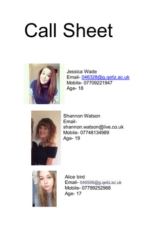 Call Sheet
Jessica Wade
Email- 046328@g.qeliz.ac.uk
Mobile- 07709221947
Age- 18
Shannon Watson
Email-
shannon.watson@live.co.uk
Mobile- 07748134989
Age- 19
Alice bird
Email- 046506@g.qeliz.ac.uk
Mobile- 07799252968
Age- 17
 