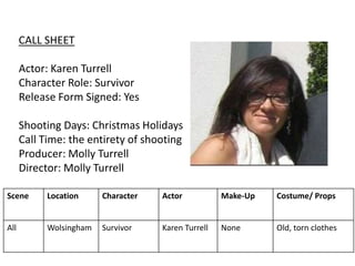 CALL SHEET
Actor: Karen Turrell
Character Role: Survivor
Release Form Signed: Yes
Shooting Days: Christmas Holidays
Call Time: the entirety of shooting
Producer: Molly Turrell
Director: Molly Turrell
Scene Location Character Actor Make-Up Costume/ Props
All Wolsingham Survivor Karen Turrell None Old, torn clothes
 