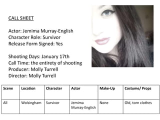 CALL SHEET
Actor: Jemima Murray-English
Character Role: Survivor
Release Form Signed: Yes
Shooting Days: January 17th
Call Time: the entirety of shooting
Producer: Molly Turrell
Director: Molly Turrell
Scene Location Character Actor Make-Up Costume/ Props
All Wolsingham Survivor Jemima
Murray-English
None Old, torn clothes
 