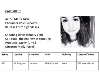 CALL SHEET
Actor: Maisy Turrell
Character Role: Survivor
Release Form Signed: Yes
Shooting Days: January 17th
Call Time: the entirety of shooting
Producer: Molly Turrell
Director: Molly Turrell
Scene Location Character Actor Make-Up Costume/ Props
All Wolsingham Survivor Maisy Turrell None Old, torn clothes
 