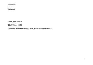 Clayton Skorski


Call sheet




Date: 18/02/2013

Start Time: 15:00

Location Address:Hilton Lane, Manchester M28 0SY




                                                   1
 