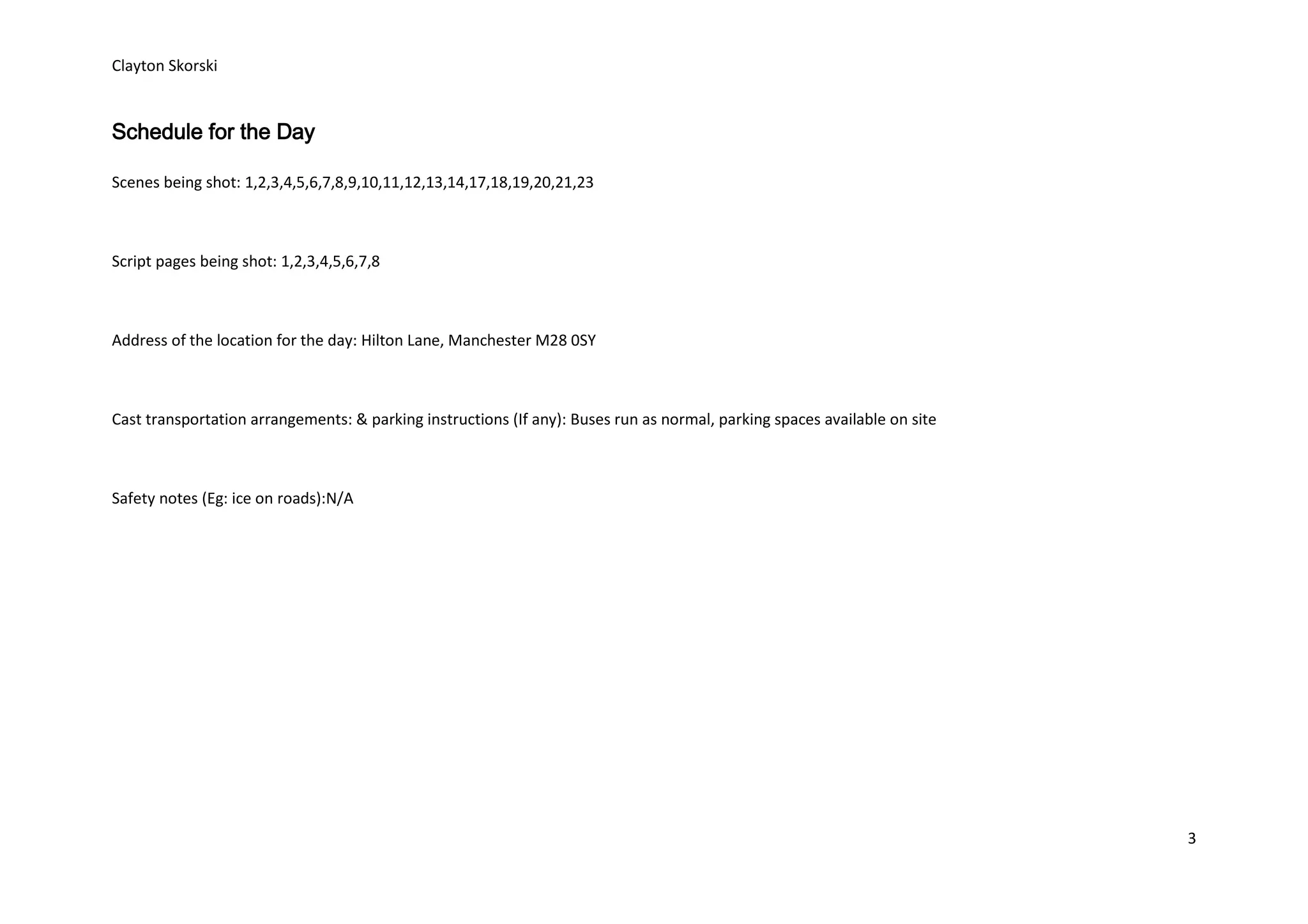 Clayton Skorski


Schedule for the Day

Scenes being shot: 1,2,3,4,5,6,7,8,9,10,11,12,13,14,17,18,19,20,21,23



Script pages being shot: 1,2,3,4,5,6,7,8



Address of the location for the day: Hilton Lane, Manchester M28 0SY



Cast transportation arrangements: & parking instructions (If any): Buses run as normal, parking spaces available on site



Safety notes (Eg: ice on roads):N/A




                                                                                                                           3
 