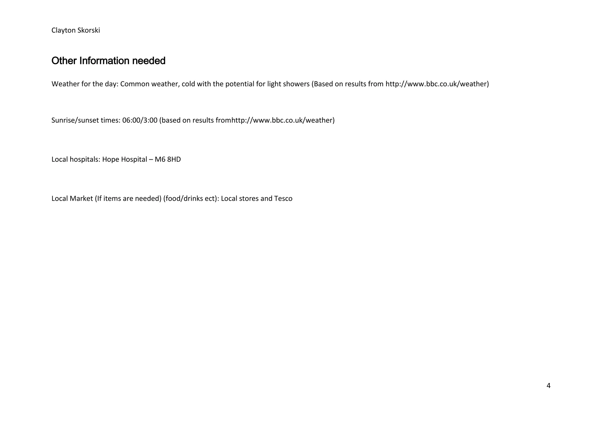 Clayton Skorski


Other Information needed

Weather for the day: Common weather, cold with the potential for light showers (Based on results from http://www.bbc.co.uk/weather)



Sunrise/sunset times: 06:00/3:00 (based on results fromhttp://www.bbc.co.uk/weather)



Local hospitals: Hope Hospital – M6 8HD



Local Market (If items are needed) (food/drinks ect): Local stores and Tesco




                                                                                                                                      4
 