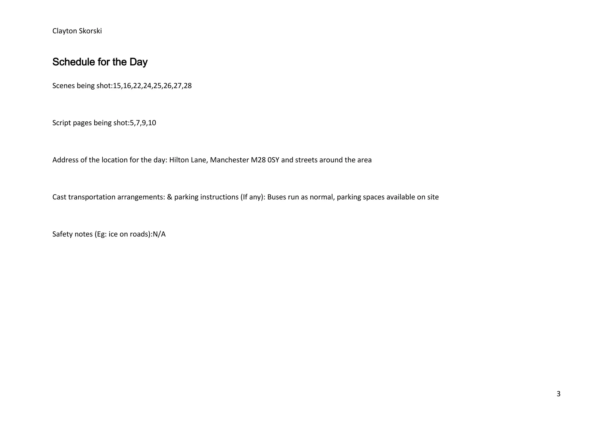 Clayton Skorski


Schedule for the Day

Scenes being shot:15,16,22,24,25,26,27,28



Script pages being shot:5,7,9,10



Address of the location for the day: Hilton Lane, Manchester M28 0SY and streets around the area



Cast transportation arrangements: & parking instructions (If any): Buses run as normal, parking spaces available on site



Safety notes (Eg: ice on roads):N/A




                                                                                                                           3
 