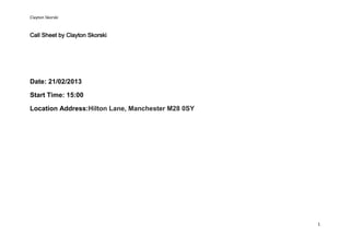 Clayton Skorski


Call Sheet by Clayton Skorski




Date: 21/02/2013

Start Time: 15:00

Location Address:Hilton Lane, Manchester M28 0SY




                                                   1
 