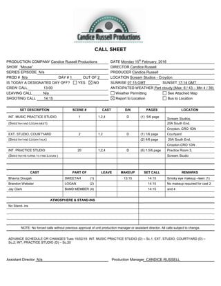 CALL SHEET
PRODUCTION COMPANY Candice Russell Productions DATE Monday 15
th
February, 2016
SHOW “Mouse” DIRECTOR Candice Russell
SERIES EPISODE N/a PRODUCER Candice Russell
PROD # N/a DAY # 1 OUT OF 2 LOCATION Scream Studios - Croydon
IS TODAY A DESIGNATED DAY OFF? YES NO SUNRISE 07:15 GMT SUNSET 17:14 GMT
CREW CALL 13:00 ANTICIPATED WEATHER Part cloudy (Max: 6 / 43 – Min 4 / 39)
LEAVING CALL N/a Weather Permitting See Attached Map
SHOOTING CALL 14:15 Report to Location Bus to Location
SET DESCRIPTION SCENE # CAST D/N PAGES LOCATION
INT. MUSIC PRACTICE STUDIO 1 1,2,4 D (1) 5/6 page
Scream Studios,
(SWEETAH AND LOGAN MEET) 20A South End,
Croydon. CRO 1DN
EXT. STUDIO, COURTYARD 2 1.2 D (1) 1/6 page Courtyard
(SWEETAH AND LOGAN TALK) (2) 4/6 page 20A South End,
Croydon CRO 1DN
INT. PRACTICE STUDIO 20 1,2,4 D (6) 1.5/6 page Practice Room 3,
(SWEETAH RETURNS TO FIND LOGAN ) Scream Studio
CAST PART OF LEAVE MAKEUP SET CALL REMARKS
Bhavna Dougah SWEETAH (1) 13:15 14:15 Smoky eye makeup –teen (1)
Brandon Webster LOGAN (2) 14:15 No makeup required for cast 2
Jay Clark BAND MEMBER (4) 14:15 and 4
ATMOSPHERE & STAND-INS
No Stand- ins
NOTE: No forced calls without previous approval of unit production manager or assistant director. All calls subject to change.
ADVANCE SCHEDULE OR CHANGES Tues 16/02/16 INT. MUSIC PRACTICE STUDIO (D) – Sc.1; EXT. STUDIO, COURTYARD (D) –
Sc.2; INT. PRACTICE STUDIO (D) – Sc.20
Assistant Director N/a Production Manager CANDICE RUSSELL
 