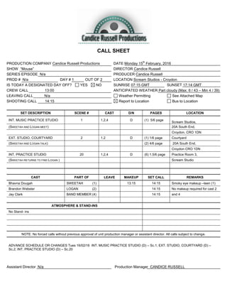 CALL SHEET
PRODUCTION COMPANY Candice Russell Productions DATE Monday 15
th
February, 2016
SHOW “Mouse” DIRECTOR Candice Russell
SERIES EPISODE N/a PRODUCER Candice Russell
PROD # N/a DAY # 1 OUT OF 2 LOCATION Scream Studios - Croydon
IS TODAY A DESIGNATED DAY OFF? YES NO SUNRISE 07:15 GMT SUNSET 17:14 GMT
CREW CALL 13:00 ANTICIPATED WEATHER Part cloudy (Max: 6 / 43 – Min 4 / 39)
LEAVING CALL N/a Weather Permitting See Attached Map
SHOOTING CALL 14:15 Report to Location Bus to Location
SET DESCRIPTION SCENE # CAST D/N PAGES LOCATION
INT. MUSIC PRACTICE STUDIO 1 1,2,4 D (1) 5/6 page
Scream Studios,
(SWEETAH AND LOGAN MEET) 20A South End,
Croydon. CRO 1DN
EXT. STUDIO, COURTYARD 2 1.2 D (1) 1/6 page Courtyard
(SWEETAH AND LOGAN TALK) (2) 4/6 page 20A South End,
Croydon CRO 1DN
INT. PRACTICE STUDIO 20 1,2,4 D (6) 1.5/6 page Practice Room 3,
(SWEETAH RETURNS TO FIND LOGAN ) Scream Studio
CAST PART OF LEAVE MAKEUP SET CALL REMARKS
Bhavna Dougah SWEETAH (1) 13:15 14:15 Smoky eye makeup –teen (1)
Brandon Webster LOGAN (2) 14:15 No makeup required for cast 2
Jay Clark BAND MEMBER (4) 14:15 and 4
ATMOSPHERE & STAND-INS
No Stand- ins
NOTE: No forced calls without previous approval of unit production manager or assistant director. All calls subject to change.
ADVANCE SCHEDULE OR CHANGES Tues 16/02/16 INT. MUSIC PRACTICE STUDIO (D) – Sc.1; EXT. STUDIO, COURTYARD (D) –
Sc.2; INT. PRACTICE STUDIO (D) – Sc.20
Assistant Director N/a Production Manager CANDICE RUSSELL
 