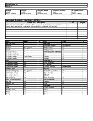 Animal Wrangler: n/a 
Stunts: n/a 
Producer 
NAME 
PHONE NUMBER 
Producer 
NAME 
PHONE NUMBER 
Production Manager 
NAME 
PHONE NUMBER 
Production Coordinator 
NAME 
PHONE NUMBER 
1st Assistant Director 
NAME 
PHONE NUMBER 
Advanced Schedule Day 1 of 4 08-10-14 
Scene and Description Cast Pages 
TV studio – set up to look like a new s report. Bland background, studio lighting used, a table in the 
middle, w ith a new s reporter in the middle, looking menacing, proclaiming there is no god. 
1 
DEPT NAME IN DEPT NAME IN 
PRODUCTION ART DEPT 
Producer Production Designer Mat Appleyard 
Producer Mat Appleyard Art Department n/a 
Director “ Art Department n/a 
Production Manager “ HAIR/MAKEUP/WARDROBE 
Production Coordinator “ Key n/a 
Production Assistant Harlan Watson Assistant n/a 
Production Assistant Assistant n/a 
AD’S CONTINUITY 
1st Assistant Director n/a Script Supervisor 
2nd Assistant Director n/a LOCATIONS 
3rd Assistant Director n/a Locations Manager Mat Appleyard 
CAMERA DEPT SOUND 
Director of Photography Mat Appleyard Production Sound Mixer n/a 
1st Assistant Camera n/a Boom Operator n/a 
2nd Assistant Camera n/a STUNTS 
Camera Trainee n/a Stunt Coordinator n/a 
GRIP & ELECTRIC DEPT CATERING/CRAFT 
Key Grip n/a Catering n/a 
Best Boy Grip n/a Craft n/a 
Grip n/a DRIVERS 
Gaffer n/a Driver Coordinator n/a 
Best Boy Electric n/a Driver “ 
Electric n/a Driver “ 
Swing n/a Driver “ 
 