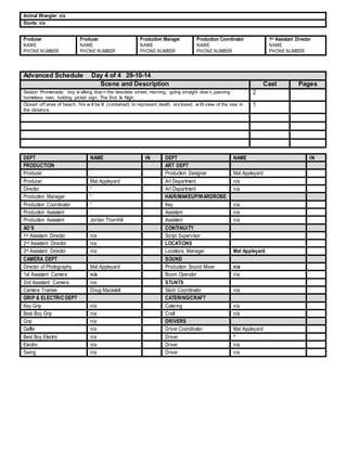 Animal Wrangler: n/a 
Stunts: n/a 
Producer 
NAME 
PHONE NUMBER 
Producer 
NAME 
PHONE NUMBER 
Production Manager 
NAME 
PHONE NUMBER 
Production Coordinator 
NAME 
PHONE NUMBER 
1st Assistant Director 
NAME 
PHONE NUMBER 
Advanced Schedule Day 4 of 4 29-10-14 
Scene and Description Cast Pages 
Seaton Promenade, boy w alking dow n the desolate street, morning, going straight dow n, passing 
homeless man, holding picket sign, The End Is Nigh. 
2 
Closed of f area of beach, f ire w ill be lit (contained) to represent death, enclosed, w ith view of the sea in 
the distance. 
1 
DEPT NAME IN DEPT NAME IN 
PRODUCTION ART DEPT 
Producer Production Designer Mat Appleyard 
Producer Mat Appleyard Art Department n/a 
Director “ Art Department n/a 
Production Manager “ HAIR/MAKEUP/WARDROBE 
Production Coordinator “ Key n/a 
Production Assistant Assistant n/a 
Production Assistant Jordan Thornhill Assistant n/a 
AD’S CONTINUITY 
1st Assistant Director n/a Script Supervisor 
2nd Assistant Director n/a LOCATIONS 
3rd Assistant Director n/a Locations Manager Mat Appleyard 
CAMERA DEPT SOUND 
Director of Photography Mat Appleyard Production Sound Mixer n/a 
1st Assistant Camera n/a Boom Operator n/a 
2nd Assistant Camera n/a STUNTS 
Camera Trainee Doug Macaskill Stunt Coordinator n/a 
GRIP & ELECTRIC DEPT CATERING/CRAFT 
Key Grip n/a Catering n/a 
Best Boy Grip n/a Craft n/a 
Grip n/a DRIVERS 
Gaffer n/a Driver Coordinator Mat Appleyard 
Best Boy Electric n/a Driver “ 
Electric n/a Driver n/a 
Swing n/a Driver n/a 
 